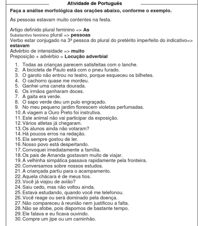 Atividade de Português
_
Faça a análise morfológica das orações abaixo, conforme o exemplo.
As pessoas estavam muito contentes na festa.
Artigo definido plural feminino => As
Substantivo feminino plural => pessoas
Verbo estar conjugado na 3^(_ a) pessoa do plural do pretérito imperfeito do indicativo=>
estavam
Advérbio de intensidade => muito
Preposição + advérbio = Locução adverbial
1. Todas as crianças parecem satisfeitas com o lanche.
2. A bicicleta de Paulo está com o pneu furado.
3. O garoto não entrou no teatro, porque esqueceu os bilhetes.
4. O cachorro quase me mordeu.
5. Ganhei uma caneta dourada.
6. Os irmãos ganharam doces.
7. A gaita era verde.
8. O sapo verde deu um pulo engraçado.
9. No meu pequeno jardim florescem violetas perfumadas.
10. A viagem a Ouro Preto foi instrutiva.
11. Este animal não vai participar da exposição.
12. Vários atletas já chegaram.
13.Os alunos ainda não votaram?
14. Há poucos erros na redação.
15. Ela sempre gostou de ler.
16. Nosso povo está despertando.
17. Convoquei imediatamente a família.
18. Os pais de Amanda gostavam muito de viajar.
19. A velhinha simpática passava rapidamente pela fronteira.
20. Conversamos sobre nossos estudos.
21. A criançada partiu para o acampamento.
22. Aquela chácara é de meus tios.
23. Você já viajou de avião?
24. Saiu cedo, mas não voltou ainda.
25. Estava estudando, quando você me telefonou.
26. Você reage ou será dominado pela doença.
27. Não compareceu à reunião nem justificou a falta.
28. Não se afobe, pois dispomos de bastante tempo.
29. Ele falava e eu ficava ouvindo.
30. Compre um jipe ou um caminhão.