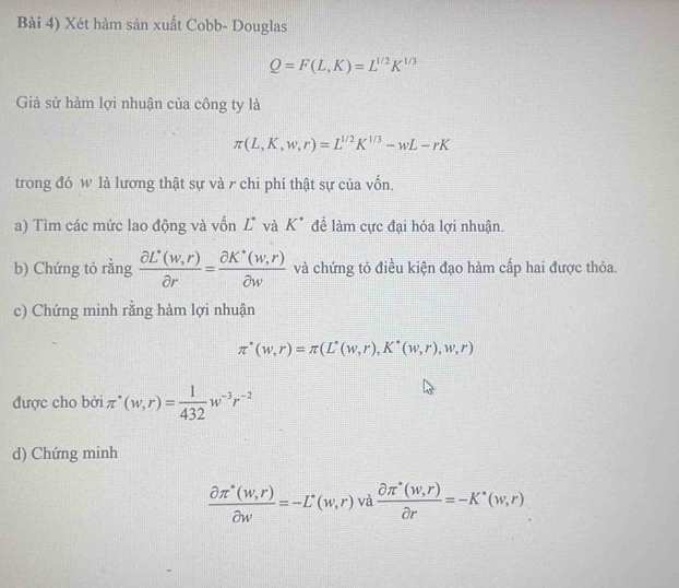 Bài 4) Xét hàm sản xuất Cobb- Douglas
Q=F(L,K)=L^(1/2)K^(1/3)
Giả sử hàm lợi nhuận của công ty là
π (L,K,w,r)=L^(1/2)K^(1/3)-wL-rK
trong đó w là lương thật sự và r chi phí thật sự của vốn. 
a) Tìm các mức lao động và vốn L và K^(·) để làm cực đại hóa lợi nhuận. 
b) Chứng tỏ rằng  (partial L^(·)(w,r))/partial r = (partial K^(·)(w,r))/partial w  và chứng tỏ điều kiện đạo hàm cấp hai được thỏa. 
c) Chứng minh rằng hàm lợi nhuận
π^*(w,r)=π (L^*(w,r),K^*(w,r),w,r)
được cho bởi π^*(w,r)= 1/432 w^(-3)r^(-2)
d) Chứng minh
 (partial π^(·)(w,r))/partial w =-L^(·)(w,r) và  (partial π^*(w,r))/partial r =-K^*(w,r)