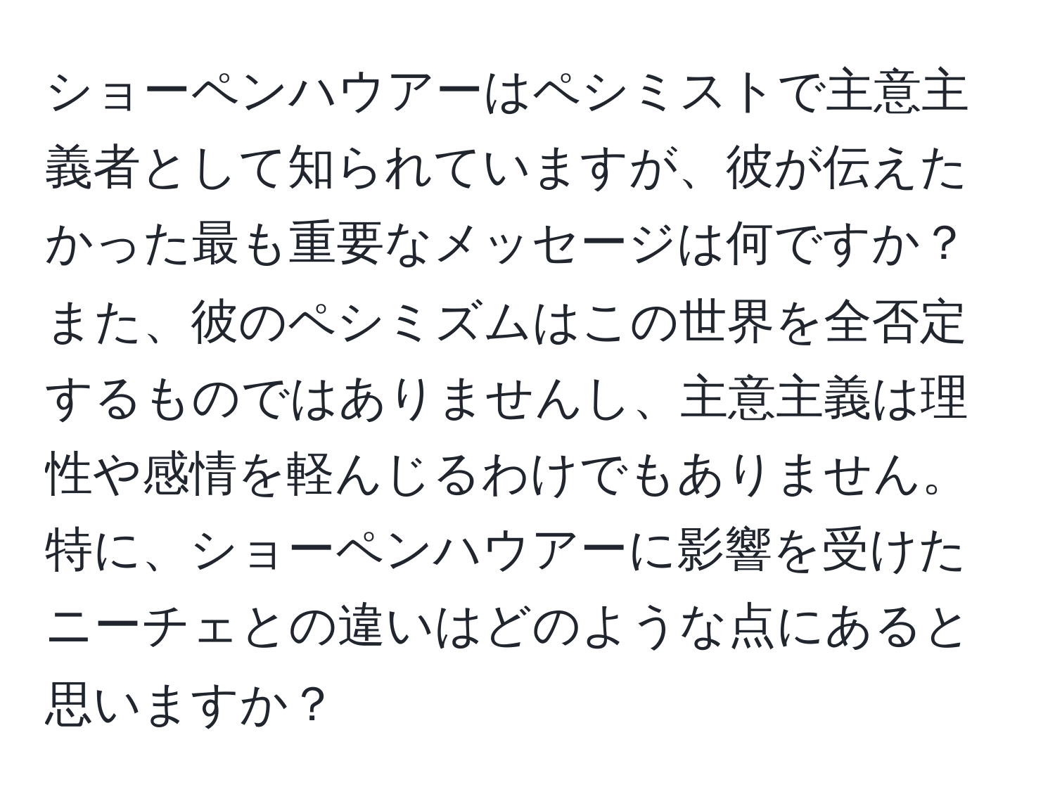 ショーペンハウアーはペシミストで主意主義者として知られていますが、彼が伝えたかった最も重要なメッセージは何ですか？また、彼のペシミズムはこの世界を全否定するものではありませんし、主意主義は理性や感情を軽んじるわけでもありません。特に、ショーペンハウアーに影響を受けたニーチェとの違いはどのような点にあると思いますか？