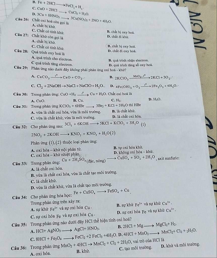 B,
C. CuO+2HCl Fe+2HClto FeCl_2+H_2.
D. 3Cu+8HNO_3 _ CuCl_2+H_2O.
Câu 26: Chất oxi hoá còn gọi là 3Cu(NO_3)_2+2NO+4H_2O.
A. chất bị khử.
C. Chất có tính khử.
B. chất bị oxy hoá.
a
Câu 27: Chất khử còn gọi là
D. chất đi khừ. a
A. chất bị khử.
C. Chất có tính khử.
B. chất bị oxy hoá.
D. chất đi oxy hoá.
Câu 28: Quá trình oxy hoá là
A. quá trình cho electron.
B. quá trình nhận electron.
C quá trình tăng electron.
D. quá trình tăng số oxy hoá,
Câu 29: Phản ứng nào dưới đây khồng phải phản ứng oxi hoá - khử?
A. CaCO_3xrightarrow I^0CaO+CO_2.. B. 2KClO_3xrightarrow MnO_2· t^02KCl+3O_2·
C. Cl_2+2NaOHto NaCl+NaClO+H_2O.. D. 4Fe(OH)_2+O_2xrightarrow t°2Fe_2O_3+4H_2O.
Câu 30: Trong phản ứng: CuO+H_2xrightarrow partial Cu+H_2O. Chất oxi hoá là
D.
A. CuO. B. Cu. C. H_2. H_2O.
Câu 31: Trong phản ứng KClO_3+6HBr _ 3Br_2+KCl+3H_2O thì HBr
A. vừa là chất oxi hóa, vừa là môi trường. B. là chất khử.
C. vừa là chất khử, vừa là môi trường. D. là chất oxi hóa.
Câu 32: Cho phản ứng sau: 3Cl_2+6KOHto 5KCl+KClO_3+3H_2O (1)
2NO_2+2KOHto KNO_2+KNO_3+H_2O(2)
Phản ứng (1),(2) thuộc loại phản ứng:
A. oxi hóa - khử nội phân tử. B. tự oxi hóa khử.
C. oxi hóa - khử nhiệt phân. D. không oxi hóa - khử.
Câu 33: Trong phản ứng: Cu+2H_2SO_4(dic,ning)to CuSO_4+SO_2+2H_2O , axit sunfuric:
A. là chất oxi hóa.
B. vừa là chất oxi hóa, vừa là chất tạo môi trường.
C. là chất khử.
D. vừa là chất khử, vừa là chất tạo môi trường.
Câu 34: Cho phản ứng hóa học: Fe+CuSO_4to FeSO_4+Cu
Trong phản ứng trên xảy ra:
A. sự khử Fe^(2+) và sự oxi hóa Cu . B. sự khử Fe^(2+) V và sự khử Cu^(2+)·
C. sự oxi hóa Fe và sự oxi hóa Cu . D. sự oxi hóa Fe và sự khử Cu^(2+)·
Câu 35: Trong phản ứng nào dưới đây HCl thể hiện tính oxi hoá?
A. HCl+AgNO_3to AgCl+HNO_3. B. 2HCl+Mgto MgCl_2+H_2.
C. 8HCl+Fe_3O_4to FeCl_2+2FeCl_3+4H_2O. D. 4HCl+MnO_2to MnCl_2+Cl_2+_2H_2O.
Câu 36: Trong phản ứng MnO_2+4HClto MnCl_2+Cl_2+2H_2O , vai trò của I HCIIa
A. oxi hóa. B. khử. C. tạo môi trường. D. khử và môi trường.