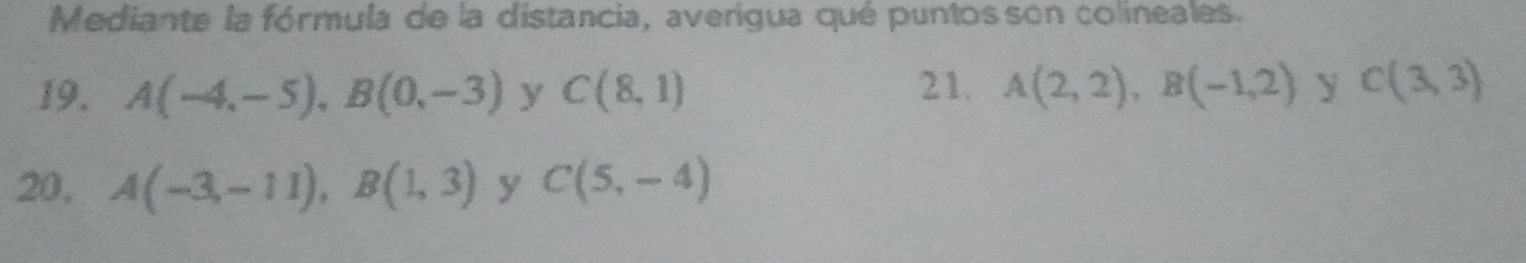 Mediante la fórmula de la distancia, averigua qué puntos son colineales. 
19. A(-4,-5), B(0,-3) y C(8,1) 21. A(2,2), B(-1,2) y C(3,3)
20, A(-3,-11), B(1,3) y C(5,-4)