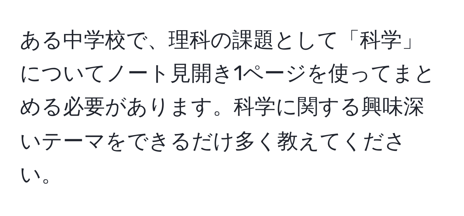 ある中学校で、理科の課題として「科学」についてノート見開き1ページを使ってまとめる必要があります。科学に関する興味深いテーマをできるだけ多く教えてください。