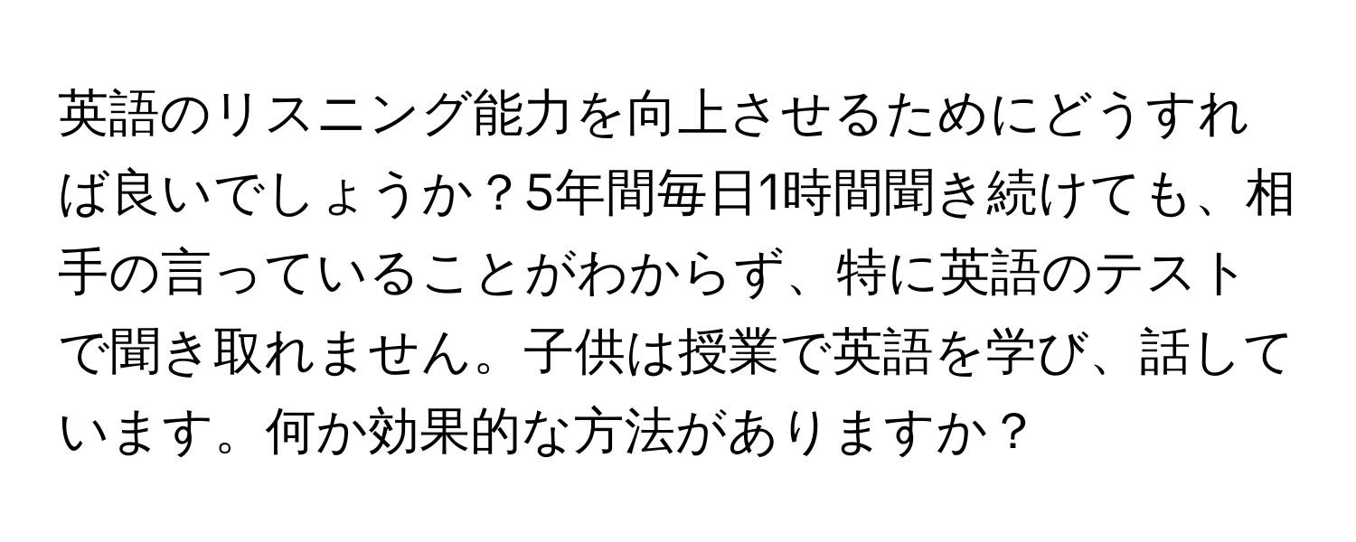 英語のリスニング能力を向上させるためにどうすれば良いでしょうか？5年間毎日1時間聞き続けても、相手の言っていることがわからず、特に英語のテストで聞き取れません。子供は授業で英語を学び、話しています。何か効果的な方法がありますか？