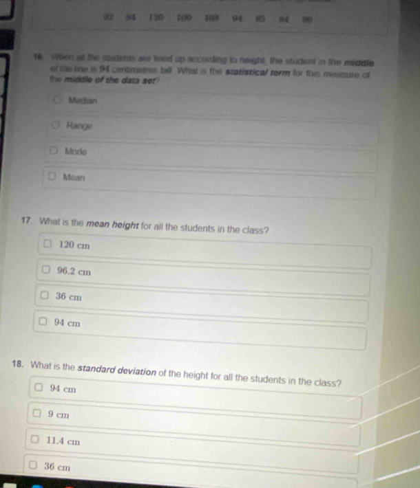 02 84 120 100 148 94 85 84 99
16 . When all the students are lined up according to height, the student in the middle
of the kne is 94 centimetres tall. What is the statistical torm for this measure of
the middle of the data set?
Median
Range
Mode
Mean
17. What is the mean height for all the students in the class?
120 cm
96.2 cm
36 cm
94 cm
18. What is the standard deviation of the height for all the students in the class?
94 cm
9 cm
11.4 cm
36 cm