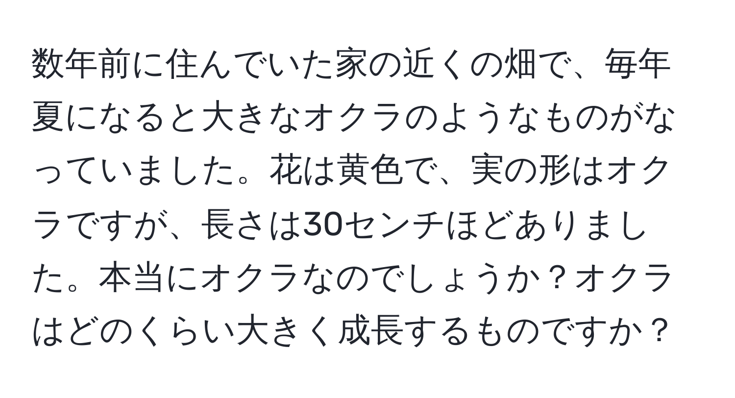 数年前に住んでいた家の近くの畑で、毎年夏になると大きなオクラのようなものがなっていました。花は黄色で、実の形はオクラですが、長さは30センチほどありました。本当にオクラなのでしょうか？オクラはどのくらい大きく成長するものですか？