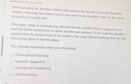 Queaton 44 (2 poino)
While growing up, Jennifer's father often played his favorite music during family
dinners. However, her father's music was never really Jennifer's style, so she never
listened to it on her own.
One night, while at a karaoke bar with her friends, Jennifer hears a song come on
that her father would listen to when Jennifer was younger. To her surprise, Jennifer
realizes that she knows most of the words to the song without realizing that she had
memorized them in the first place.
This example represents what type of learning?
Observational Learning
Hypnotic Suggestion
Operational Conditioning
Latent Learning