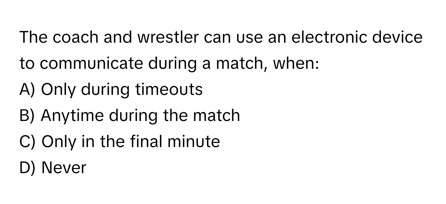 The coach and wrestler can use an electronic device to communicate during a match, when:

A) Only during timeouts
B) Anytime during the match
C) Only in the final minute
D) Never