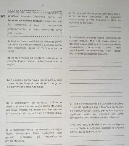 Além de ser uma fíguía de linguagem, e) A poluição dos oceanos por plásticos é
uma ameaça crescente. Tal poluição
RI anáfora também funciona como um compromete a vida marinha e afeta as
recurso de coesão textual. Nesse caso, ela, economias costeiras.
_
faz referência a algo a mencionado
anteriormente no texto, retomando uma
_
informação.
5. Utilizando anáforas como elemento de
4. Leia as frases, sublinhe as anáforas como coesão textual, crie três frases sobre os
recursos de coesão textual e explique como desafios ambientais que o mundo enfrenta
atualmente, retomando uma ideia
elas retomam idelas já mencionadas no mencionada anteriormente, sem repetir
texto. exatamente as mesmas palavras
a) As queimadas no Pantanal continuam a
_
crescer. Elas ameacam a bio diversida  e   a_
_
região.
_
_
_
_
b) A escola adotou novas regras para proibir
_
o uso de celulares. A medida tem o objetivo_
de aumentar o foco nas aulas._
_
_
_
_
c) A reciclagem de resíduos sólidos é 6. Releia a propaganda da C&A e reflita sobre
essencial para a preservação ambiental. Esse            de anáforas em diferentes contextos
processo transforma materíais descartados de comunicação. Agora, pense em como a
em novos produtos, reduzindo o desperdício. repetição pode ser utilizada em uma
_campanha de conscientização ambiental.
_
Crie uma frase publicitária sobre reciclagem
d) O desmatamento na Amazônia atingiu ou combate à poluição, usando a anáfora
_
níveis alarmantes. Esse problema tem como figura de linguagem.
_
gerado protestos de organizações
ambientalistas.
__