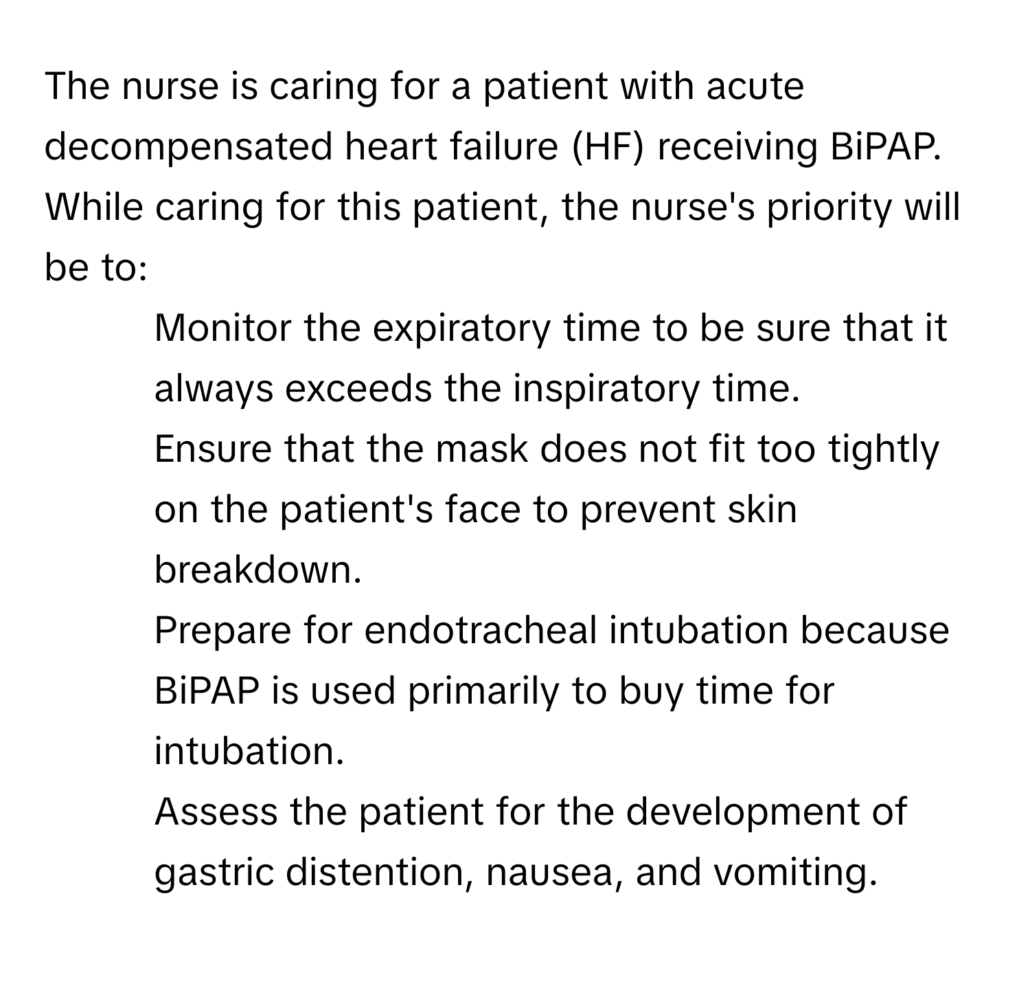 The nurse is caring for a patient with acute decompensated heart failure (HF) receiving BiPAP. While caring for this patient, the nurse's priority will be to:

1. Monitor the expiratory time to be sure that it always exceeds the inspiratory time.
2. Ensure that the mask does not fit too tightly on the patient's face to prevent skin breakdown.
3. Prepare for endotracheal intubation because BiPAP is used primarily to buy time for intubation.
4. Assess the patient for the development of gastric distention, nausea, and vomiting.