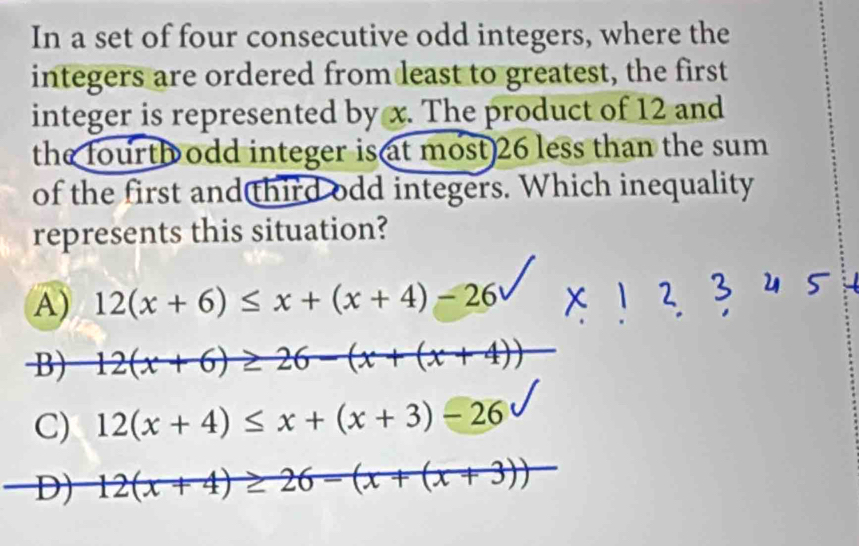 In a set of four consecutive odd integers, where the
integers are ordered from least to greatest, the first
integer is represented by x. The product of 12 and
the fourth odd integer is at most 26 less than the sum
of the first and third odd integers. Which inequality
represents this situation?
A) 12(x+6)≤ x+(x+4)-26
B) 12(x+6)≥ 26-(x+(x+4))
C) 12(x+4)≤ x+(x+3)-26
D) 12(x+4)≥ 26-(x+(x+3))