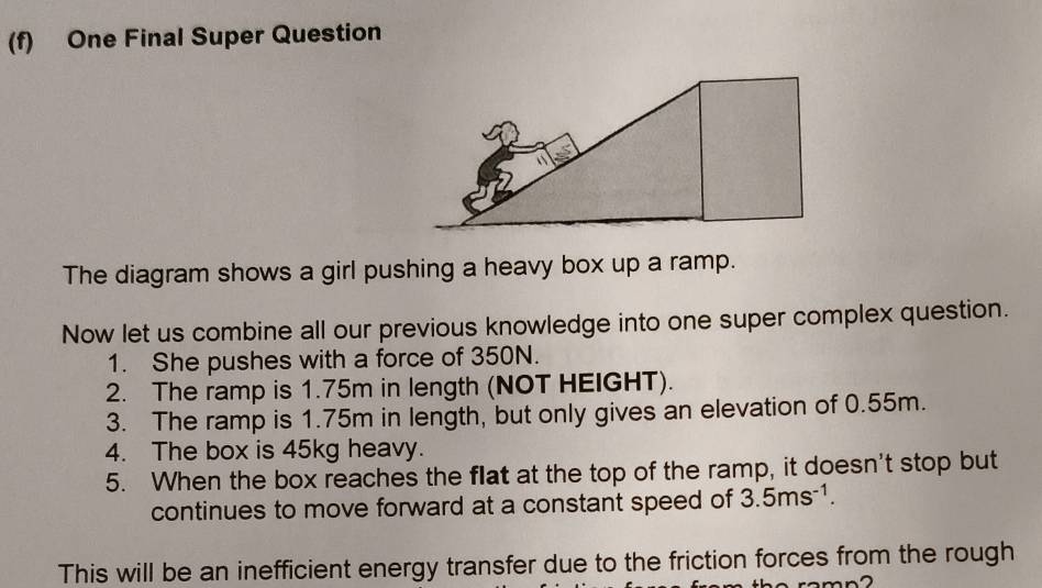 One Final Super Question 
The diagram shows a girl pushing a heavy box up a ramp. 
Now let us combine all our previous knowledge into one super complex question. 
1. She pushes with a force of 350N. 
2. The ramp is 1.75m in length (NOT HEIGHT). 
3. The ramp is 1.75m in length, but only gives an elevation of 0.55m. 
4. The box is 45kg heavy. 
5. When the box reaches the flat at the top of the ramp, it doesn't stop but 
continues to move forward at a constant speed of 3.5ms^(-1). 
This will be an inefficient energy transfer due to the friction forces from the rough 
a m n 2