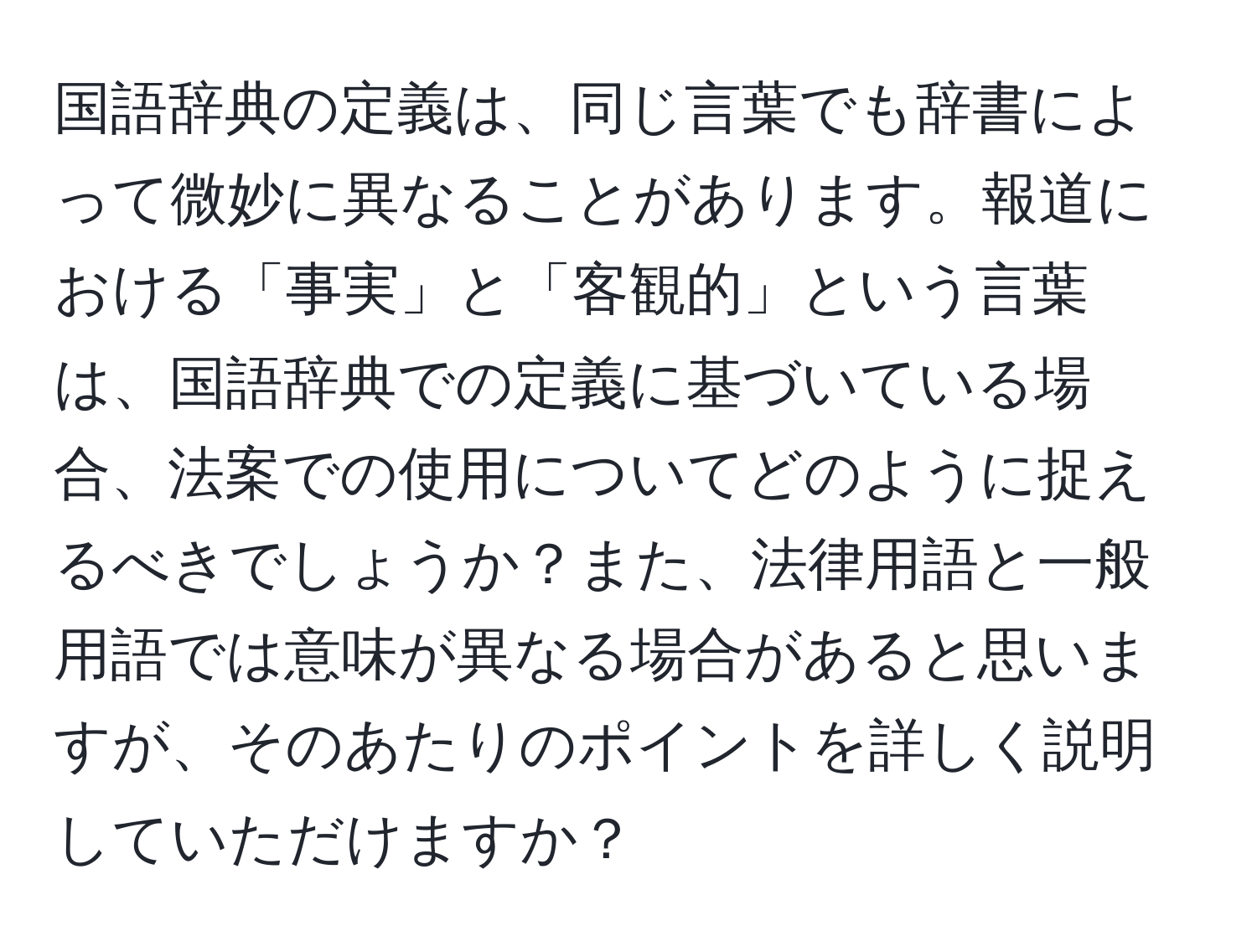 国語辞典の定義は、同じ言葉でも辞書によって微妙に異なることがあります。報道における「事実」と「客観的」という言葉は、国語辞典での定義に基づいている場合、法案での使用についてどのように捉えるべきでしょうか？また、法律用語と一般用語では意味が異なる場合があると思いますが、そのあたりのポイントを詳しく説明していただけますか？