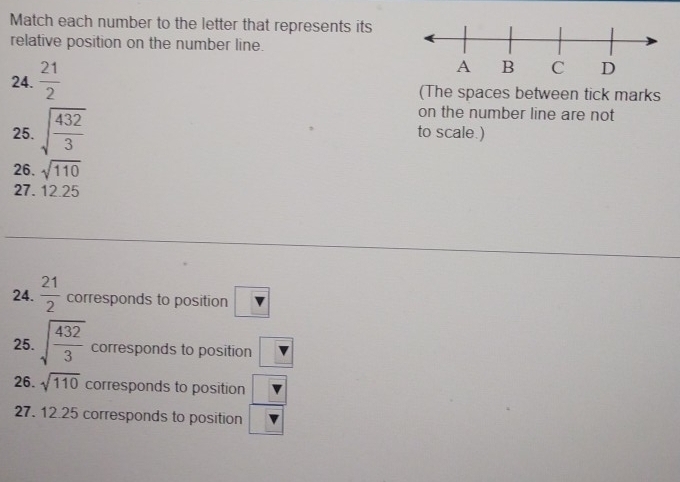 Match each number to the letter that represents its 
relative position on the number line. 
24.  21/2 
(The spaces between tick marks 
on the number line are not 
25. sqrt(frac 432)3 to scale.) 
26. sqrt(110)
27. 12.25
24.  21/2  corresponds to position v
25. sqrt(frac 432)3 corresponds to position v
26. sqrt(110) corresponds to position  □ /□  
27. 12.25 corresponds to position