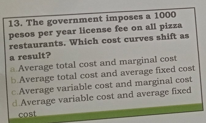 The government imposes a 1000
pesos per year license fee on all pizza
restaurants. Which cost curves shift as
a result?
a.Average total cost and marginal cost
b.Average total cost and average fixed cost
c.Average variable cost and marginal cost
d.Average variable cost and average fixed
cost