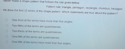 Jayan made a shape pattern that follows the rule given below.
Pattern rule; triangle, pentagon, rectangle, rhombus, hexagon
He drew the first 15 terms of the shape pattern. Which statements are true about the pattern?
One-third of the terms have more than five angles.
Two-fifths of the terms are quadrilaterals.
Two-thirds of the terms are quadniaterals
One-fifth of the terms are quadrilaterals.
One-fifth of the terms have more than five angles.