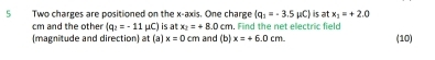 Two charges are positioned on the x-axis. One charge (q_1=-3.5mu C) is at x_1=+2.0
cm and the other (q_2=-11 μC) is a x_2=+8.0cm. Find the net electric field 
(magnitude and direction) at (a) x=0cm and (b) x=+6.0cm (10)