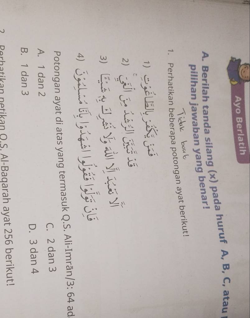 Ayo Berlatih
A. Berilah tanda silang (x) pada huruf A, B, C, atau
pilihan jawaban yang benar!
1. Perhatikan beberapa potongan ayat berikut!
1) S
2)
3
4) Sa e pí Lí pí se
Potongan ayat di atas yang termasuk Q.S. Ali-Imrān, /3: 4 d
A. 1 dan 2 C. 2 dan 3
B. 1 dan 3 D. 3 dan 4
? Perhatikan netikan O.S. Al-Baqarah ayat 256 berikut!