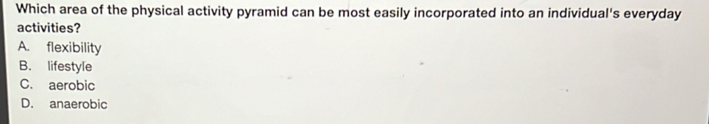 Which area of the physical activity pyramid can be most easily incorporated into an individual's everyday
activities?
A. flexibility
B. lifestyle
C. aerobic
D. anaerobic
