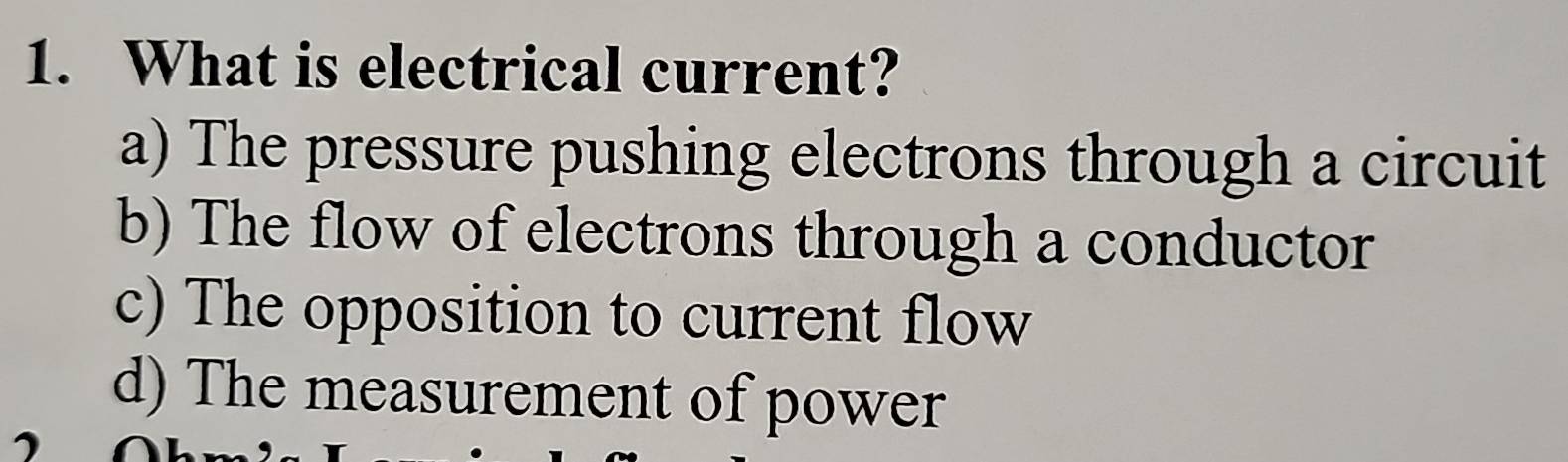 What is electrical current?
a) The pressure pushing electrons through a circuit
b) The flow of electrons through a conductor
c) The opposition to current flow
d) The measurement of power