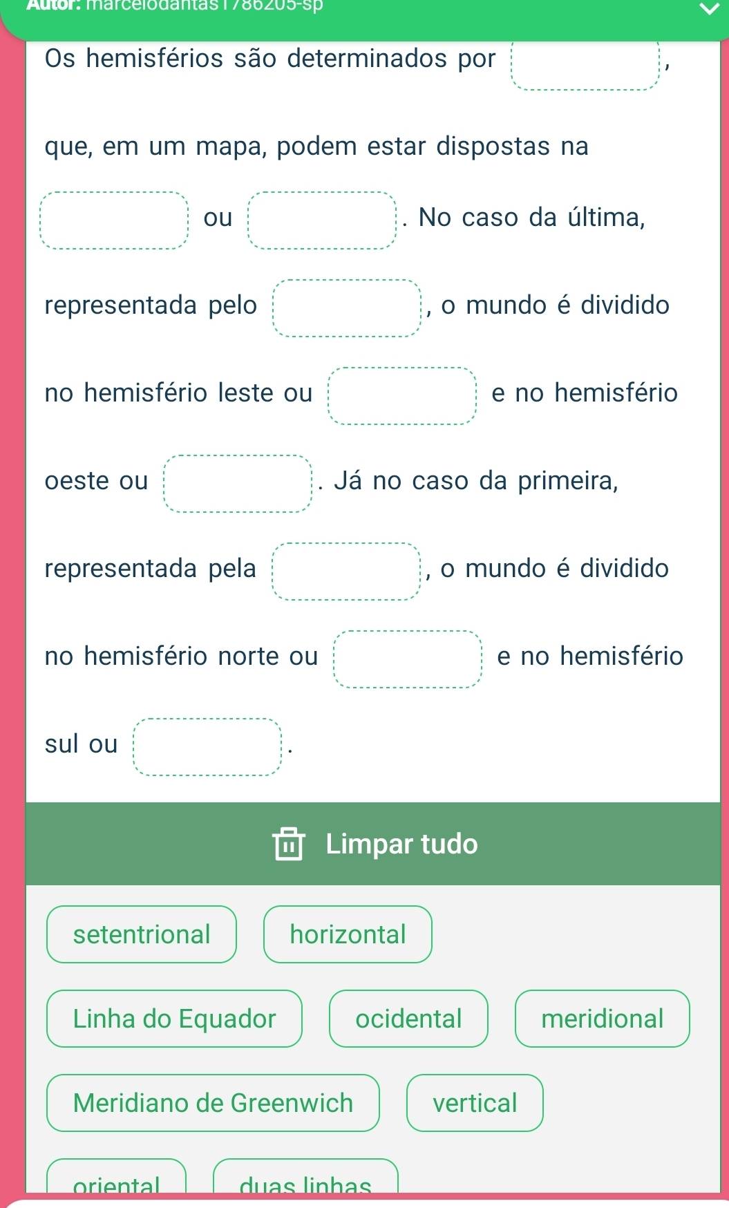 Autor: marcelodantas1786205-sp
Os hemisférios são determinados por
que, em um mapa, podem estar dispostas na
ou . No caso da última,
representada pelo , o mundo é dividido
no hemisfério leste ou e no hemisfério
oeste ou Já no caso da primeira,
representada pela , o mundo é dividido
no hemisfério norte ou e no hemisfério
sul ou
Limpar tudo
setentrional horizontal
Linha do Equador ocidental meridional
Meridiano de Greenwich vertical
oriental duas linhas