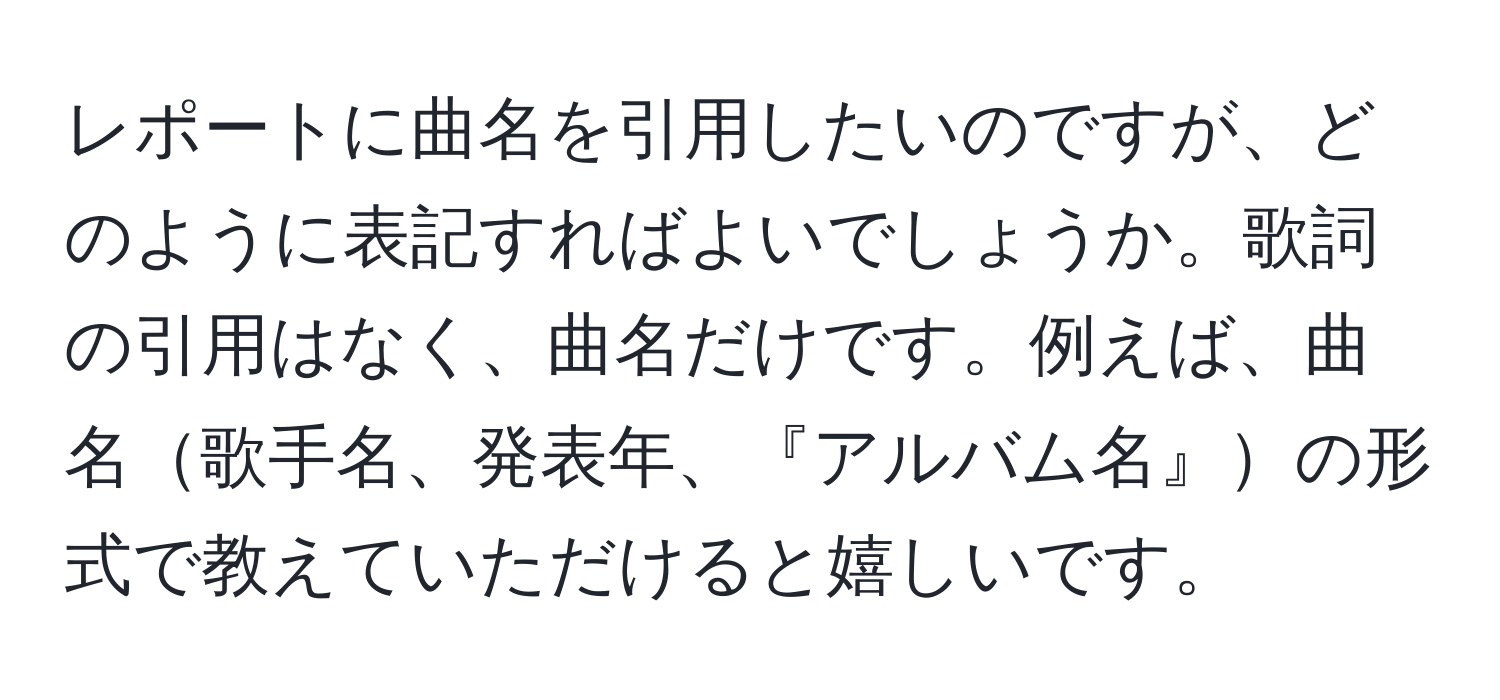 レポートに曲名を引用したいのですが、どのように表記すればよいでしょうか。歌詞の引用はなく、曲名だけです。例えば、曲名歌手名、発表年、『アルバム名』の形式で教えていただけると嬉しいです。