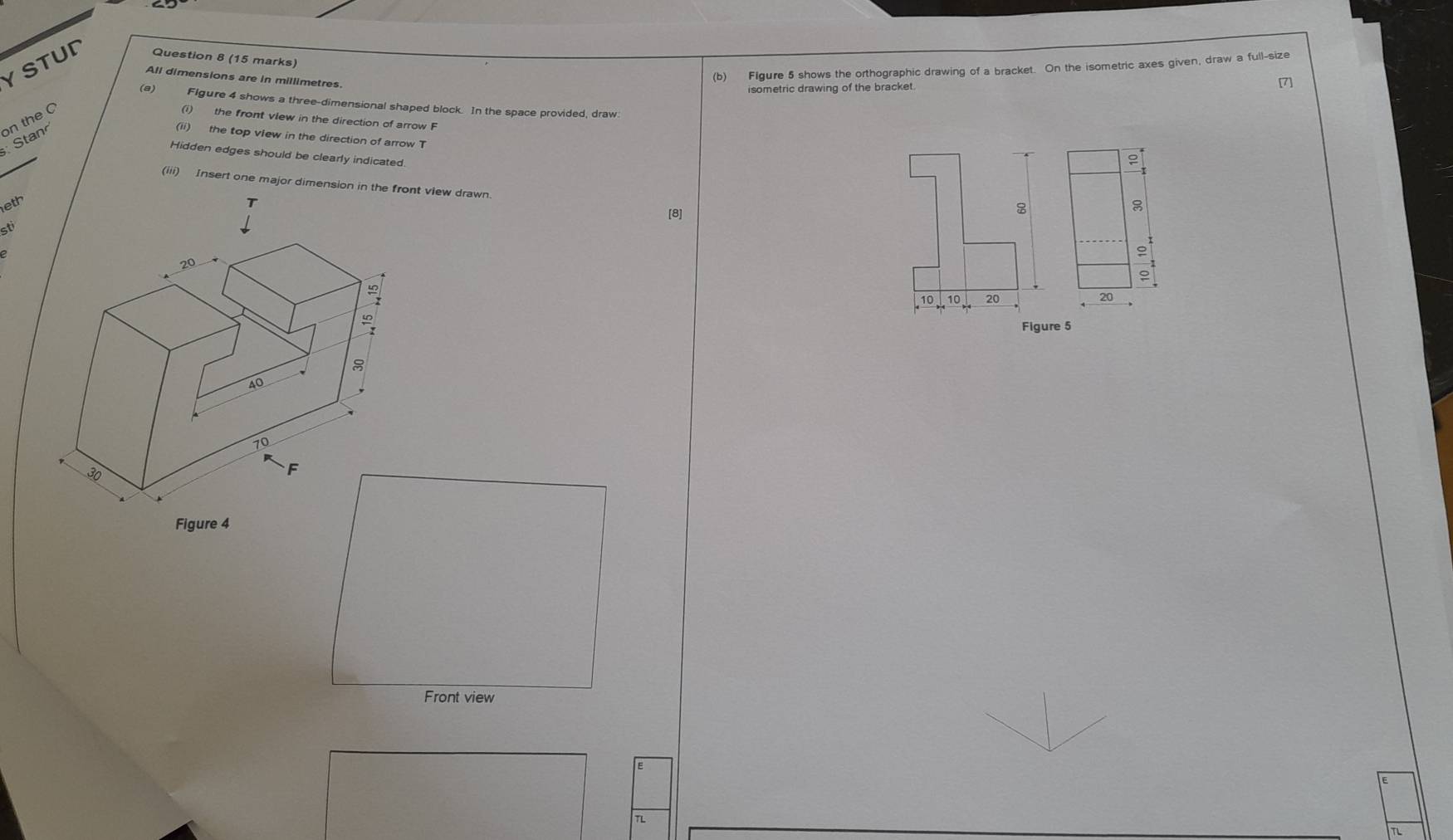 YSTUD Question 8 (15 marks) 
All dimensions are in millimetres 
(b) FIgure 5 shows the orthographic drawing of a bracket. On the isometric axes given, draw a full-size 
isometric drawing of the bracket 
[7] 
(a) Flgure 4 shows a three-dimensional shaped block. In the space provided, draw 
tan on the C 
(i) the front view in the direction of arrow F 
(ii) the top view in the direction of arrow T 
Hidden edges should be clearly indicated 
leth 
sti 
Figure 5 
Figure 4 
Front view 
TL 
TL