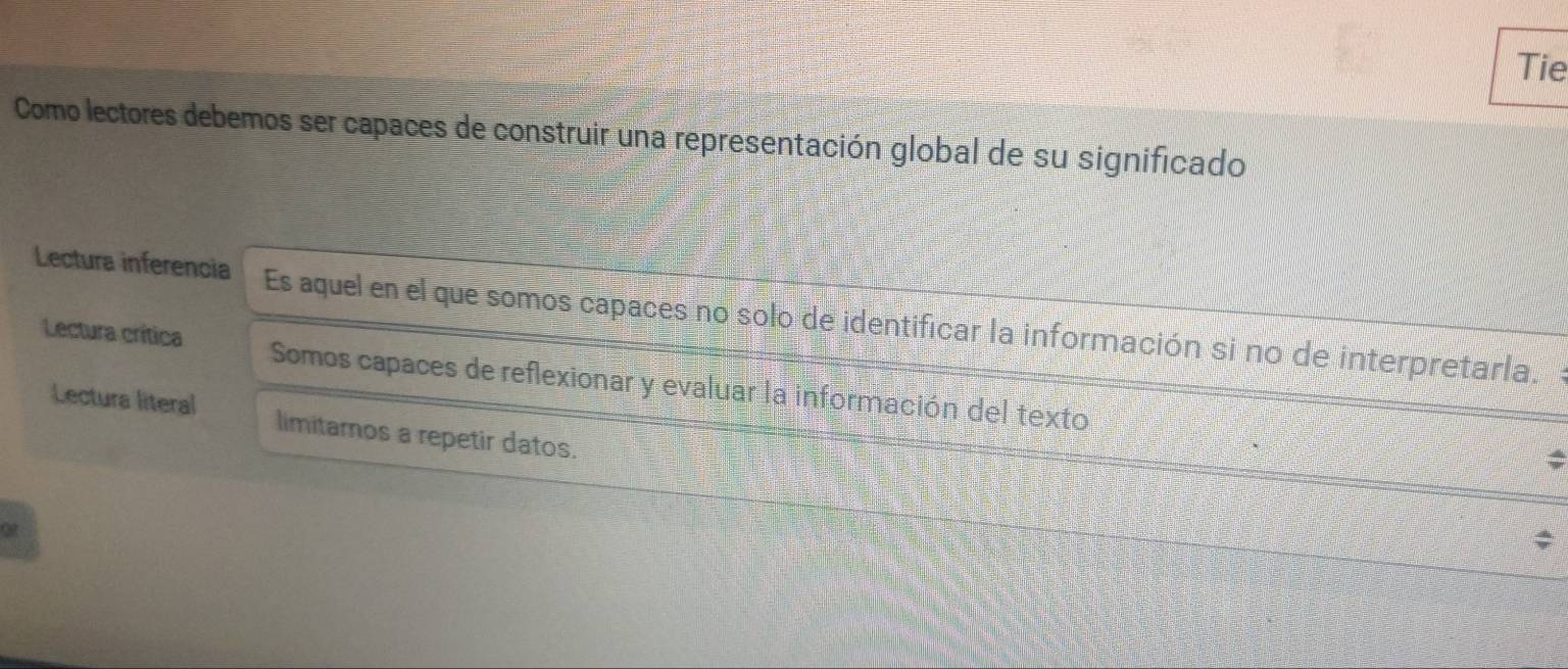 Tie
Como lectores debemos ser capaces de construir una representación global de su significado
Lectura inferencia Es aquel en el que somos capaces no solo de identificar la información si no de interpretarla.
Lectura crítica Somos capaces de reflexionar y evaluar la información del texto
Lectura literal limitamos a repetir datos.