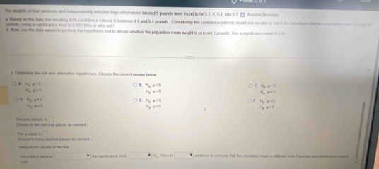The weights of four randoisty and independently selected bags of tomatoes labeled 5 pounds were found to be 5.1, 5, 5.4, and 5.1. Assume Nocneliy
a Based on the data, the resuting 90% confidence interval in between 4.8 and 5 4 pounds. Consudering this confidence interval, would you be able to mect the hrnhess that the rostion noe ceceo
pounds, esing a sugndicance lovel of 0.05? Why or why not
b. New, use the diata values to perform the hrypothesis fest to decide whether the population mean weight is or is net 5 pounds. Use a significance linvet of 0.03
l Cwtsomine the nult and arternative typothesrs. Choose the correct anwwer below
A 11_0mu =3
6 H_5p=5
H_3p^(-5)
m_n=1
H_2p+5
H_2P+S
n_0=n+5
E H_0mu 2=5 H_0p=5
H_o=-5
H_3!= 13 D H_2!= -5
(fiound to two docimal places as neoded ) The test statsle =□
□ 
T hs powaus in found to three decinal places as needed 
iferaret the resuts of the tes
□° The sigrific anço lovs □° 77ee= □° endence to conclute that the popusaton nean a diffeent from 5 pounds of a sgsticame i
D0