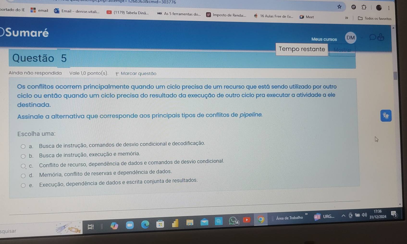 ttempt=1268363&cmid=303776
portado do IE email Email - denise.vitali... (1179) Tabela Dinâ... × As 5 ferramentas do... Imposto de Renda:... 16 Aulas Free de Ex... Meet Todos os favoritos
)Sumaré
Meus cursos DM
Tempo restante
Questão 5
Ainda não respondida Vale 1,0 ponto(s). P Marcar questão
Os conflitos ocorrem principalmente quando um ciclo precisa de um recurso que está sendo utilizado por outro
ciclo ou então quando um ciclo precisa do resultado da execução de outro ciclo pra executar a atividade a ele
destinada.
Assinale a alternativa que corresponde aos principais tipos de conflitos de pipeline.
Escolha uma:
a. Busca de instrução, comandos de desvio condicional e decodificação
b. Busca de instrução, execução e memória.
c. Conflito de recurso, dependência de dados e comandos de desvio condicional.
d. Memória, conflito de reservas e dependência de dados
e. Execução, dependência de dados e escrita conjunta de resultados.
Área de Trabalho URG... 31/12/2024
squisar