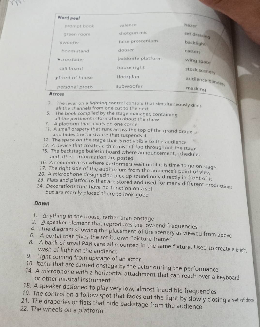 Word peol 
prompt book valence hazer 
green room shotgun mic 
set dressing 
$woofer false proscenium 
backlight 
boom stand douser 
casters 
crossfader jackknife platform wing space 
call board house right 
stock scenery 
front of house floorplan 
audience blinders 
personal props subwoofer 
masking 
Across 
3. The lever on a lighting control console that simultaneously dims 
all the channels from one cut to the next 
5. The book compiled by the stage manager, containing 
all the pertinent information about the show 
7. A platform that pivots on one corner 
11. A small drapery that runs across the top of the grand drape 
and hides the hardware that suspends it 
12. The space on the stage that is not visible to the audience 
13. A device that creates a thin mist of fog throughout the stage 
15. The backstage bulletin board where announcement, schedules, 
and other information are posted 
16. A common area where performers wait until it is time to go on stage 
17. The right side of the auditorium from the audience’s point of view 
20. A microphone designed to pick up sound only directly in front of it 
23. Flats and platforms that are stored and used for many different productions 
24. Decorations that have no function on a set, 
but are merely placed there to look good 
Down 
1. Anything in the house, rather than onstage 
2. A speaker element that reproduces the low-end frequencies 
4. The diagram showing the placement of the scenery as viewed from above 
6. A portal that gives the set its own“picture frame” 
8. A bank of small PAR cans all mounted in the same fixture. Used to create a bright 
wash of light on the audience 
9. Light coming from upstage of an actor 
10. Items that are carried onstage by the actor during the performance 
14. A microphone with a horizontal attachment that can reach over a keyboard 
or other musical instrument 
18. A speaker designed to play very low, almost inaudible frequencies 
19. The control on a follow spot that fades out the light by slowly closing a set of door 
21. The draperies or flats that hide backstage from the audience 
22. The wheels on a platform