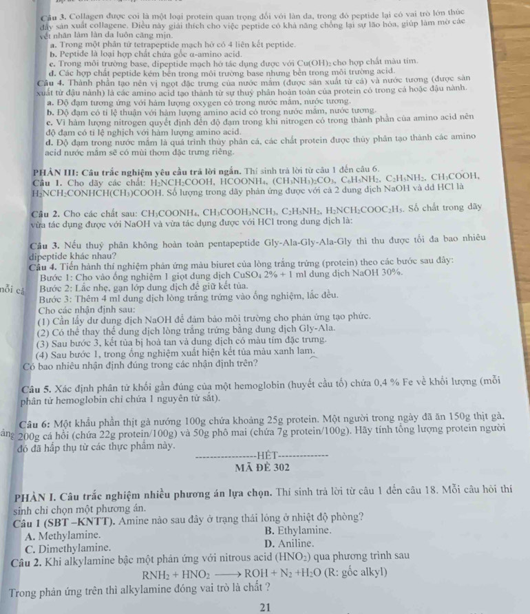 Collagen được coi là một loại protein quan trọng đối với làn da, trong đó peptide lại có vai trò lớn thúc
đây sản xuất collagene. Diều này giải thích cho việc peptide có khả năng chồng lại sự lão hóa, giúp làm mờ các
vết nhãn làm làn đa luôn căng mịn.
a. Trong một phân tử tetrapeptide mạch hở có 4 liên kết peptide.
b. Peptide là loại hợp chất chứa gốc α-amino acid.
e. Trong môi trường base, dipeptide mạch hở tác dụng được với Cu(OH)₂ cho hợp chất màu tím
d. Các hợp chất peptide kém bên trong môi trường base nhưng bền trong môi trường acid.
Cầu 4. Thành phần tạo nên vị ngọt đặc trưng của nước mắm (được sản xuất từ cá) và nước tương (được sản
xuất từ đậu nành) là các amino acid tạo thành từ sự thuỷ phân hoàn toàn của protein có trong cá hoặc đậu nành.
a. Độ đạm tương ứng với hàm lượng oxygen có trong nước mắm, nước tương.
b. Độ đạm có tỉ lệ thuận với hàm lượng amino acid có trong nước măm, nước tương.
c. Vì hàm lượng nitrogen quyết định đến độ đạm trong khi nitrogen có trong thành phần của amino acid nên
độ đạm có tỉ lệ nghịch với hàm lượng amino acid.
đ. Độ đạm trong nước mắm là quá trình thủy phân cá, các chất protein được thủy phân tạo thành các amino
acid nước mắm sẽ có mùi thơm đặc trưng riêng.
PHẢN III: Câu trắc nghiệm yêu cầu trã lời ngắn. Thí sinh trả lời từ câu 1 đến câu 6.
Câu 1. Cho dãy các chất: H₂NCH₂COOH, HCOONH surd H_4. (CH_3NH_3)_2CO_3,C_6H_5NH_2. C_2H_5NH_2 , CH₃COOH,
H₂NCH₂CONHCH(CH₃)COOH. Số lượng trong dãy phản ứng được với cả 2 dung dịch NaOH và dd HCl là
Câu 2. Cho các chất sau: CH₃COONH₄, CH₃CO0 OOH_3NCH_3.C_2H_5NH_2 H_2NCH_2COOC_2H_5. Số chất trong dãy
vừa tác dụng được với NaOH và vừa tác dụng được với HCl trong dung dịch là:
Cầu 3. Nếu thuỷ phân không hoàn toàn pentapeptide Gly-Ala-Gly-Ala-Gly thì thu được tối đa bao nhiêu
dipeptide khác nhau?
Cầu 4. Tiến hành thí nghiệm phản ứng màu biuret của lòng trắng trứng (protein) theo các bước sau đây:
Bước 1: Cho vào ống nghiệm 1 giọt dung dịch CuSO₄ 2% +1 ml dung dịch NaOH 30%.
nỗi cả  Bước 2: Lắc nhẹ, gạn lớp dung dịch đề giữ kết tủa.
Bước 3: Thêm 4 ml dung dịch lòng trắng trứng vào ống nghiệm, lắc đều.
Cho các nhận định sau:
(1) Cần lấy dư dung dịch NaOH để đảm bảo môi trường cho phản ứng tạo phức.
(2) Có thể thay thể dung dịch lòng trắng trứng bằng dung dịch Gly-Ala.
(3) Sau bước 3, kết tủa bị hoà tan và dung dịch có màu tím đặc trưng.
(4) Sau bước 1, trong ổng nghiệm xuất hiện kết tủa màu xanh lam.
Có bao nhiêu nhận định đúng trong các nhận định trên?
Câu 5. Xác định phân tử khối gần đúng của một hemoglobin (huyết cầu tố) chứa 0,4 % Fe về khối lượng (mỗi
phân tử hemoglobin chỉ chứa 1 nguyên tử sắt).
Câu 6: Một khẩu phần thịt gả nướng 100g chứa khoảng 25g protein. Một người trong ngày đã ăn 150g thịt gà,
ăng 200g cá hồi (chứa 22g protein/100g) và 50g phô mai (chứa 7g protein/100g). Hãy tính tổng lượng protein người
đó đã hấp thụ từ các thực phẩm này.
_ết_
mã đè 302
PHÀN I. Câu trắc nghiệm nhiều phương án Iựa chọn. Thí sinh trả lời từ câu 1 đến câu 18. Mỗi câu hỏi thí
sinh chỉ chọn một phương án.
Câu 1 (SBT -KNTT). Amine nào sau đây ở trạng thái lỏng ở nhiệt độ phòng?
A. Methylamine. B. Ethylamine.
C. Dimethylamine. D. Aniline.
Câu 2. Khi alkylamine bậc một phản ứng với nitrous acid (HNO_2) qua phương trình sau
RNH_2+HNO_2 to ROH+N_2+H_2O (R: gốc alkyl)
Trong phản ứng trên thì alkylamine đóng vai trò là chất ?
21