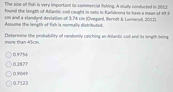 The size of fish is very important to commercial fishing. A study conducted in 2012
found the length of Atlantic cod caught in nets in Karlskrona to have a mean of 49.9
cm and a standard deviation of 3.74 cm (Ovegard, Berndt & Lunneryd, 2012).
Assume the length of fish is normally distributed.
Determine the probability of randomly catching an Atlantic cod and its length being
more than 45cm.
0.9756
0.2877
0.9049
0.7123