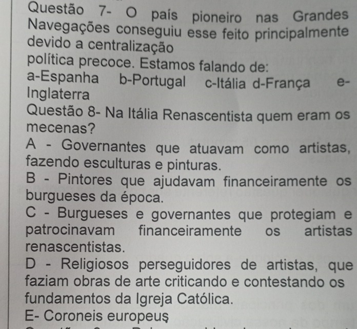 Questão 7- O país pioneiro nas Grandes
Navegações conseguiu esse feito principalmente
devido a centralização
política precoce. Estamos falando de:
a-Espanha b-Portugal c-Itália d-França e-
Inglaterra
Questão 8- Na Itália Renascentista quem eram os
mecenas?
A - Governantes que atuavam como artistas,
fazendo esculturas e pinturas.
B - Pintores que ajudavam financeiramente os
burgueses da época.
C - Burgueses e governantes que protegiam e
patrocinavam financeiramente os artistas
renascentistas.
D - Religiosos perseguidores de artistas, que
faziam obras de arte criticando e contestando os
fundamentos da Igreja Católica.
E- Coroneis europeu$