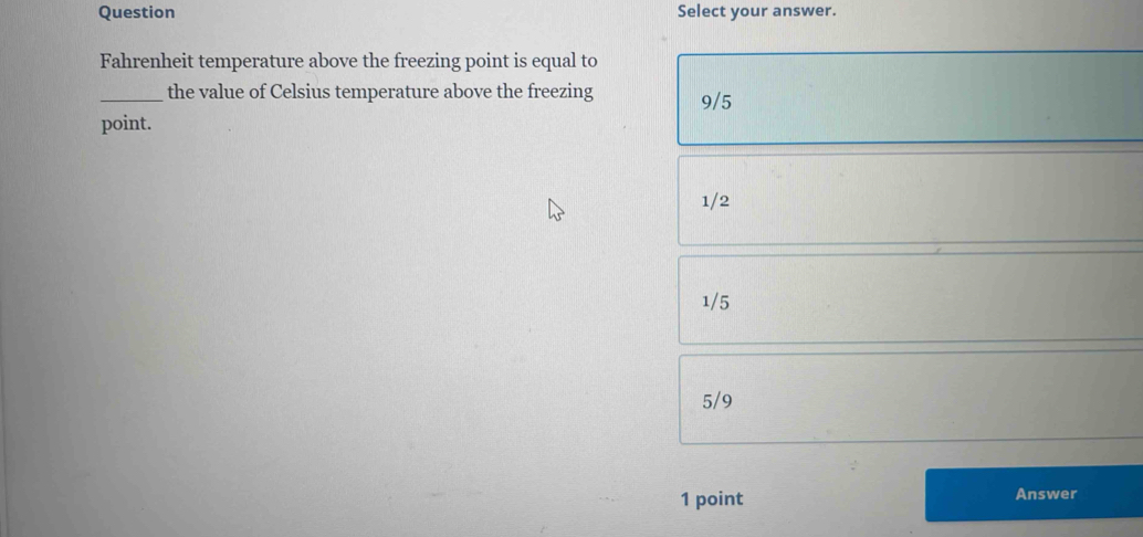 Question Select your answer.
Fahrenheit temperature above the freezing point is equal to
_the value of Celsius temperature above the freezing 9/5
point.
1/2
1/5
5/9
1 point Answer