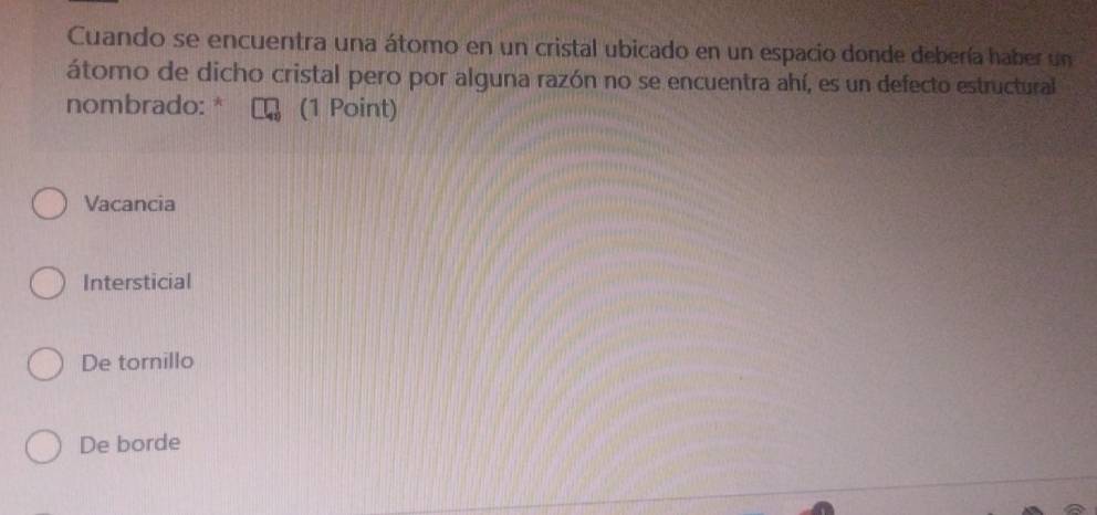 Cuando se encuentra una átomo en un cristal ubicado en un espacio donde debería haber un
átomo de dicho cristal pero por alguna razón no se encuentra ahí, es un defecto estructural
nombrado: * (1 Point)
Vacancia
Intersticial
De tornillo
De borde