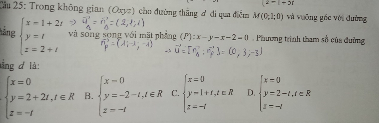 (z=1+5t
Câu 25: Trong không gian (Oxyz) cho đường thằng đ đi qua điểm M(0;1;0) và vuông góc với đường
hằng beginarrayl x=1+2t y=t z=2+tendarray. và song song với mặt phẳng (P): x-y-x-2=0. Phương trình tham số của đường
ằng d là:
beginarrayl x=0 y=2+2t,t∈ R z=-tendarray. B. beginarrayl x=0 y=-2-t,t∈ R z=-tendarray. C. beginarrayl x=0 y=1+t,t∈ R z=-tendarray. D. beginarrayl x=0 y=2-t,t∈ R z=-tendarray.