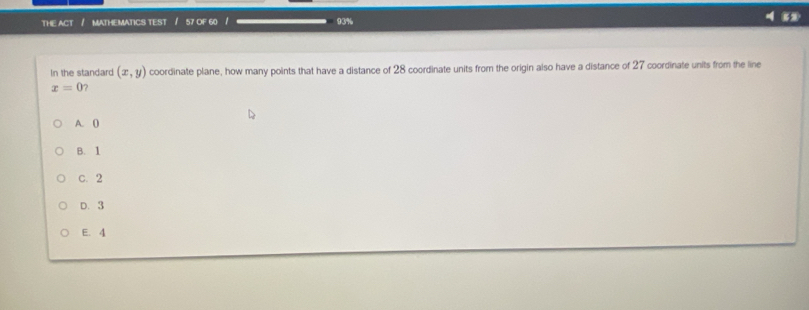 THE ACT / MATHEMATICS TEST / 57 OF 60 / 93%
In the standard (x,y) coordinate plane, how many points that have a distance of 28 coordinate units from the origin also have a distance of 27 coordinate units from the line
x=0
A. (
B. 1
C. 2
D. 3
E. 4