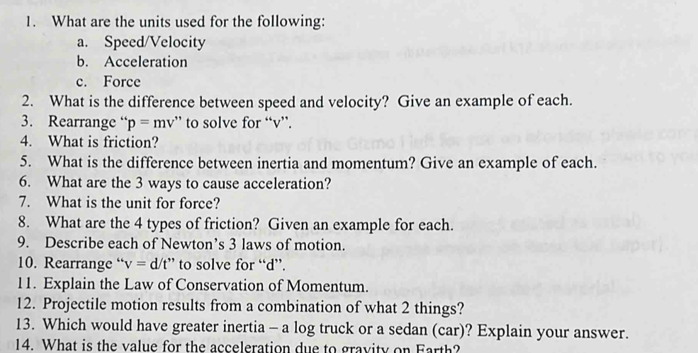 What are the units used for the following: 
a. Speed/Velocity 
b. Acceleration 
c. Force 
2. What is the difference between speed and velocity? Give an example of each. 
3. Rearrange “ p=mv ” to solve for “ v ”. 
4. What is friction? 
5. What is the difference between inertia and momentum? Give an example of each. 
6. What are the 3 ways to cause acceleration? 
7. What is the unit for force? 
8. What are the 4 types of friction? Given an example for each. 
9. Describe each of Newton’s 3 laws of motion. 
10. Rearrange “ v=d/t'' to solve for “ d ”. 
11. Explain the Law of Conservation of Momentum. 
12. Projectile motion results from a combination of what 2 things? 
13. Which would have greater inertia - a log truck or a sedan (car)? Explain your answer. 
14. What is the value for the acceleration due to gravity on Farth?