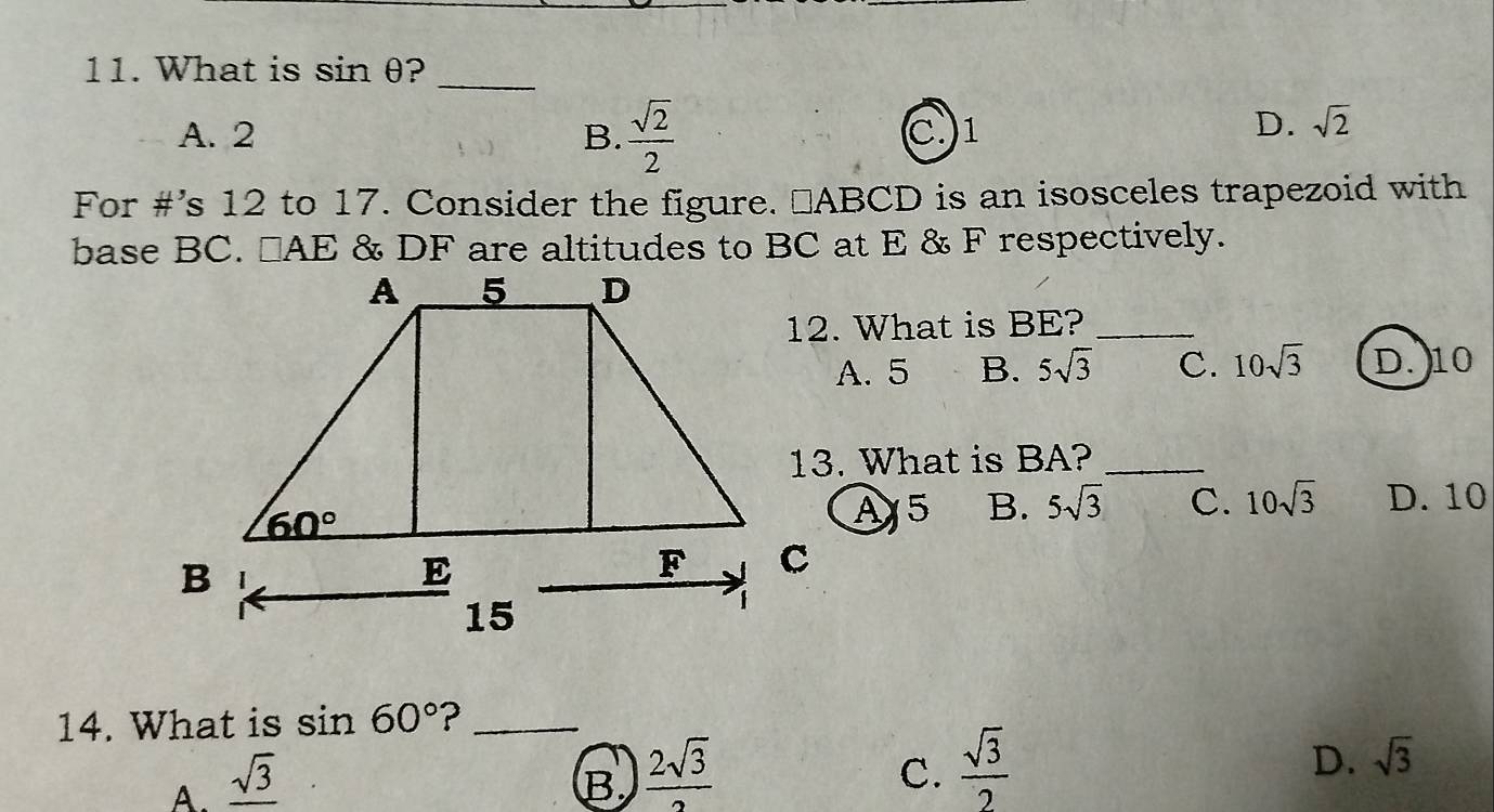 What is sin θ ?_
A. 2 B.  sqrt(2)/2  C.1
D. sqrt(2)
For #’s 12 to 17. Consider the figure. ⊥ABCD is an isosceles trapezoid with
base BC. □ AE. & DF are altitudes to BC at E & F respectively.
12. What is BE?_
A. 5 B. 5sqrt(3) C. 10sqrt(3) D. 10
13. What is BA?_
A5 B. 5sqrt(3) C. 10sqrt(3) D. 10
14. What is sin 60° ?_
A. _ sqrt(3) B  2sqrt(3)/2  C.  sqrt(3)/2  D. sqrt(3)