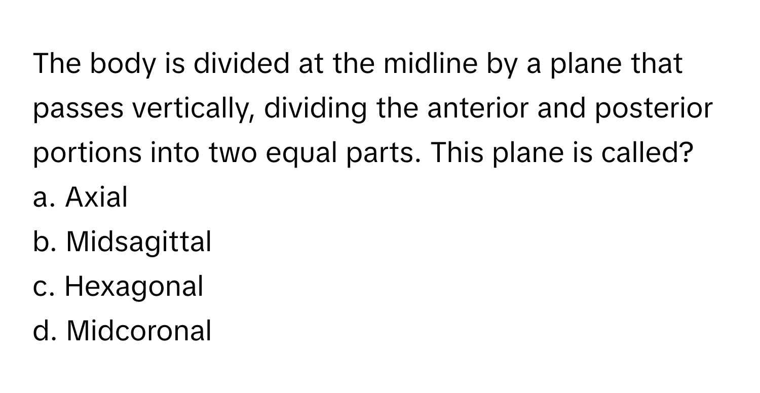 The body is divided at the midline by a plane that passes vertically, dividing the anterior and posterior portions into two equal parts. This plane is called?

a. Axial 
b. Midsagittal 
c. Hexagonal 
d. Midcoronal