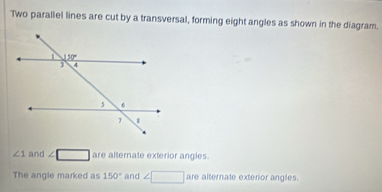 Two parallel lines are cut by a transversal, forming eight angles as shown in the diagram.
∠ 1 and ∠ □ are alternate exterior angles.
The angle marked as 150° and ∠ □ are alternate exterior angles.