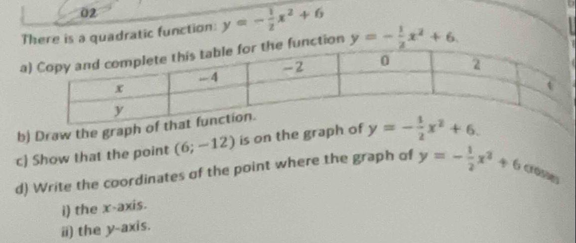 There is a quadratic function: y=- 1/2 x^2+6
aunction y=- 1/2 x^2+6. 
b) Draw the graph of 
c) Show that the point (6;-12) is on the graph of y=- 1/2 x^2+6. 
d) Write the coordinates of the point where the graph of y=- 1/2 x^2+6 crone 
i) the x-axis. 
i) the y-axis.