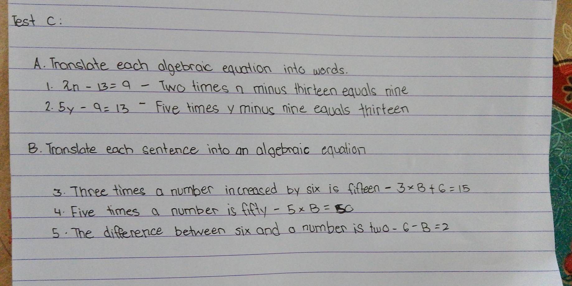 Test C: 
A. Translate each algebraic equation into words. 
1. 2n-13=9 Two times n minus thirteen equals nine 
2. 5y-9=13 - Five times y minus nine equals thirteen 
B. Translate each sentence into an algebraic equation 
3. Three times a number increased by six is fifteen -3* B+6=15
4. Five times a number is fifty-5* B=50
5. The difference between six and a number is two -6-B=2