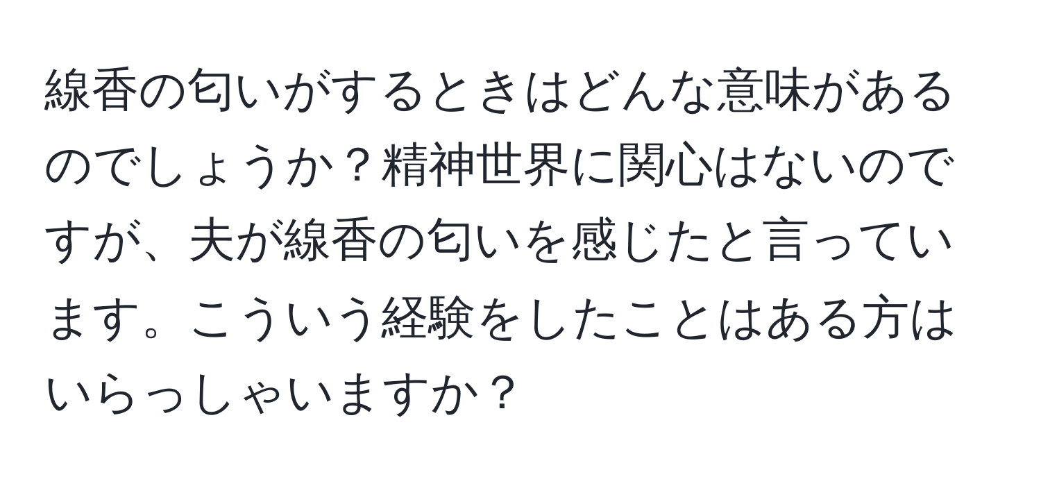 線香の匂いがするときはどんな意味があるのでしょうか？精神世界に関心はないのですが、夫が線香の匂いを感じたと言っています。こういう経験をしたことはある方はいらっしゃいますか？