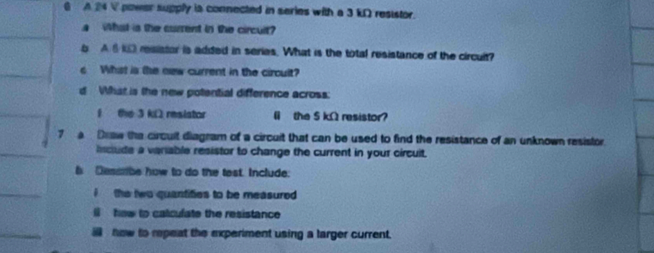 A 24 V power supply is connected in series with a 3 kΩ resistor. 
a What is the current in the circult 
b AB tD resistor is added in series. What is the total resistance of the circult? 
s What is the eaw current in the circuit? 
d What is the new potential difference across: 
f the 3 kL reslator l the S kΩ resistor 
7 a Draw the circult diagram of a circuit that can be used to find the resistance of an unknown resistor. 
include a veriable resistor to change the current in your circuit. 
Dessmbe how to do the test. Include: 
the two quantifies to be measured . 
i how to calculate the resistance 
how to repeat the experiment using a larger current.