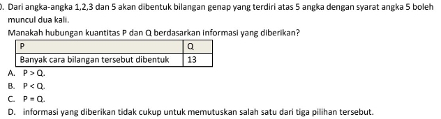 Dari angka-angka 1, 2, 3 dan 5 akan dibentuk bilangan genap yang terdiri atas 5 angka dengan syarat angka 5 boleh
muncul dua kali.
Manakah hubungan kuantitas P dan Q berdasarkan informasi yang diberikan?
A. P>Q.
B. P .
C. P=Q.
D. informasi yang diberikan tidak cukup untuk memutuskan salah satu dari tiga pilihan tersebut.