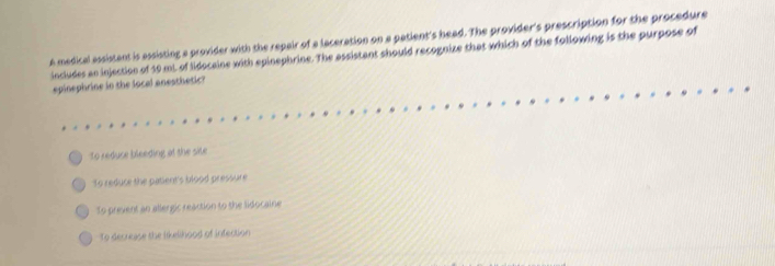 A medical assistant is assisting a provider with the repair of a laceration on a patient's head. The provider's prescription for the procedure
includes an injection of 19 mL of lidocaine with epinephrine. The assistant should recognize that which of the following is the purpose of
epinephrine in the local anesthetic?
To reduce bleeding at the site
To reduce the patient's blood pressure
To prevent an allergic reaction to the lidocaine
To decrease the likelihood of infection