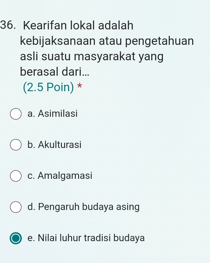 Kearifan lokal adalah
kebijaksanaan atau pengetahuan
asli suatu masyarakat yang
berasal dari...
(2.5 Poin) *
a. Asimilasi
b. Akulturasi
c. Amalgamasi
d. Pengaruh budaya asing
e. Nilai luhur tradisi budaya