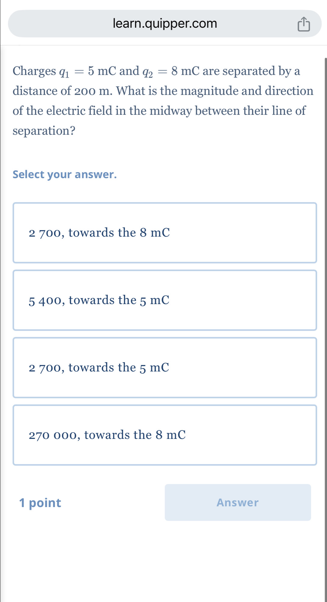 learn.quipper.com
Charges q_1=5mC and q_2=8mC are separated by a
distance of 200 m. What is the magnitude and direction
of the electric field in the midway between their line of
separation?
Select your answer.
2 700, towards the 8 mC
5 400, towards the 5 mC
2 700, towards the 5 mC
270 000, towards the 8 mC
1 point Answer