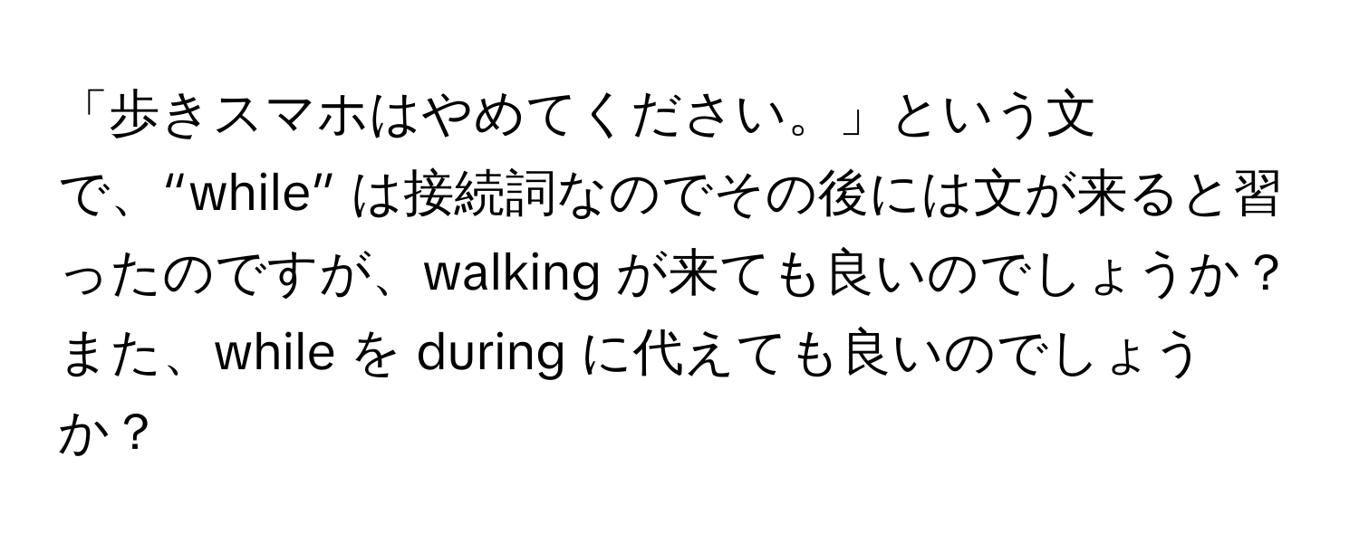 「歩きスマホはやめてください。」という文で、“while” は接続詞なのでその後には文が来ると習ったのですが、walking が来ても良いのでしょうか？ また、while を during に代えても良いのでしょうか？